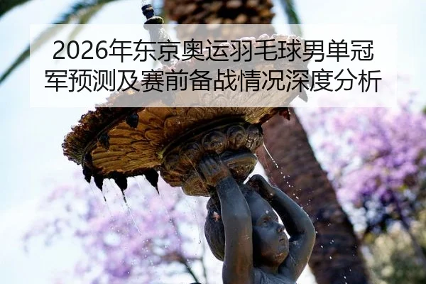 2026年东京奥运羽毛球男单冠军预测及赛前备战情况深度分析